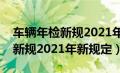 车辆年检新规2021年新规定免检（车辆年检新规2021年新规定）