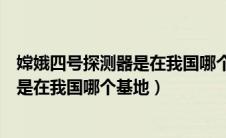 嫦娥四号探测器是在我国哪个基地研发的（嫦娥四号探测器是在我国哪个基地）