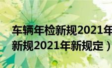 车辆年检新规2021年新规定免检（车辆年检新规2021年新规定）