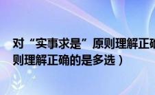 对“实事求是”原则理解正确的是:( )(5分)（对实事求是原则理解正确的是多选）