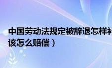 中国劳动法规定被辞退怎样补偿（员工被辞退按劳动法规定该怎么赔偿）