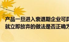 产品一旦进入衰退期企业可具体采取（产品一进入衰退阶段就立即放弃的做法是否正确为什么）