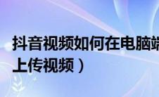 抖音视频如何在电脑端上传（抖音怎么在电脑上传视频）