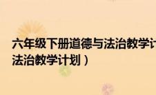 六年级下册道德与法治教学计划人教版（六年级下册道德与法治教学计划）