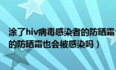 涂了hiv病毒感染者的防晒霜也会感染（涂了hiv病毒携带者的防晒霜也会被感染吗）