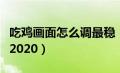 吃鸡画面怎么调最稳（吃鸡画面怎么设置最好2020）