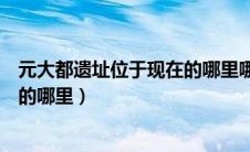 元大都遗址位于现在的哪里哪个城市（元大都遗址位于现在的哪里）