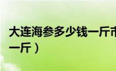 大连海参多少钱一斤市场价（大连海参多少钱一斤）