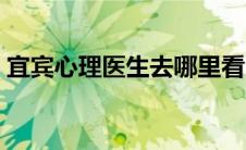 宜宾心理医生去哪里看（心理医生去哪里看）