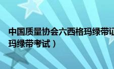 中国质量协会六西格玛绿带证书（中国质量协会注册六西格玛绿带考试）