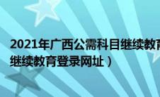 2021年广西公需科目继续教育登录入口官网（广西公需科目继续教育登录网址）