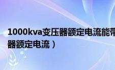 1000kva变压器额定电流能带多少负载电流（1000kva变压器额定电流）