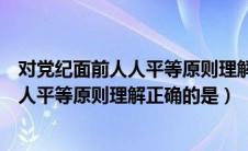 对党纪面前人人平等原则理解正确的是多选（对党纪面前人人平等原则理解正确的是）