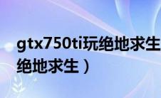 gtx750ti玩绝地求生多少帧（gtx750ti能玩绝地求生）