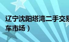 辽宁沈阳塔湾二手交易车市场（辽宁塔湾二手车市场）