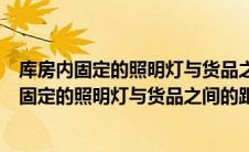 库房内固定的照明灯与货品之间的距离要求是多少（库房内固定的照明灯与货品之间的距离）