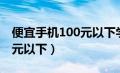 便宜手机100元以下学生用的（便宜手机100元以下）