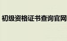 初级资格证书查询官网（初级证书查询系统）