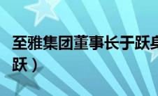 至雅集团董事长于跃身价（至雅集团董事长于跃）