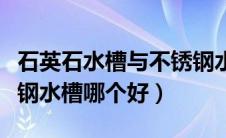 石英石水槽与不锈钢水槽（石英石水槽和不锈钢水槽哪个好）