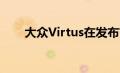 大众Virtus在发布前开始接触经销商