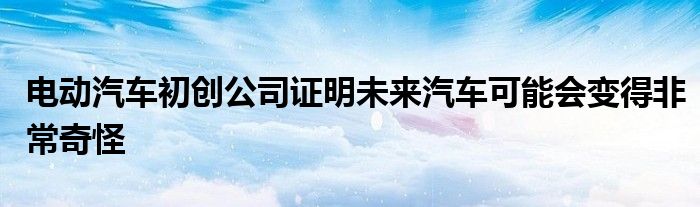 电动汽车初创公司证明未来汽车可能会变得非常奇怪