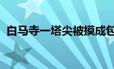 白马寺一塔尖被摸成包浆寿桃网友建议不摸