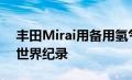 丰田Mirai用备用氢气航行了1000公里打破世界纪录