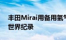 丰田Mirai用备用氢气航行了1000公里打破世界纪录