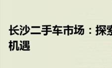 长沙二手车市场：探索热门交易场所的繁荣与机遇